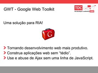 GWT - Google Web Toolkit Uma soluç ão para RIA! Tornando desenvolvimento web mais produtivo. Construa aplicações web sem “tédio”. Use e abuse de Ajax sem uma linha de JavaScript. 