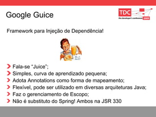 Google Guice Framework para Injeç ão de Dependência! Fala-se “Juice”; Simples, curva de aprendizado pequena; Adota Annotations como forma de mapeamento; Flex í vel, pode ser utilizado em diversas arquiteturas Java; Faz o gerenciamento de Escopo; N ão é substituto do Spring! Ambos na JSR 330 