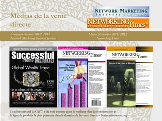 Médias de la vente
directe
Le cadre exécutif de GWT a été voté comme ayant le meilleur plan de compensation et
la ligne de produits la plus puissante dans le domaine de la vente directe – businessforhome.org
Compagnie du mois 2012, 2013
Network Marketing Business Journal
Master Networker 2011, 2012
Networking Times
 