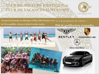 CLUB DE VOITURE EXOTIQUE et
CLUB DE VACANCES LUXUEUSES
1er vrai programme de voitures –
PAS de qualifications mensuelles
Vacances luxueuses au Mexique à Playa Del Carmen avec
les CLs qualifiés. Avion et hôtel 6 étoiles inclus.
 