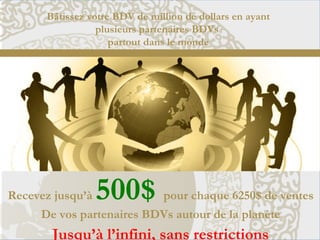 Bâtissez votre BDV de million de dollars en ayant
plusieurs partenaires BDVs
partout dans le monde
Recevez jusqu’à 500$ pour chaque 6250$ de ventes
De vos partenaires BDVs autour de la planète
Jusqu’à l’infini, sans restrictions
 