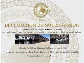 DÉCLARATION DE NOTRE MISSION
Devenir la marque designer numéro 1 au monde
tout en offrant aux entrepreneurs une opportunité à vie qui permettra de bâtir une grande richesse
• L’histoire familiale de fabrication de bijoux remonte à 1880
• Lancement préliminaire de Global Wealth Trade: avril 2005, Lancement officiel: mars 2007
• Siège social est à Toronto, Canada.
 
