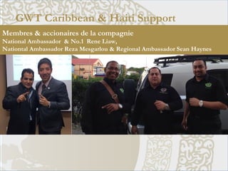 GWT Caribbean & Haiti Support
Membres & accionaires de la compagnie
National Ambassador & No.1 Rene Liaw,
Nationtal Ambassador Reza Mesgarlou & Regional Ambassador Sean Haynes
 