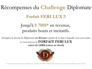 Récompenses du Challenge Diplomate
Forfait FERI LUX !!
Jusqu'à 8 700$* en revenus,
produits bonis et incitatifs.
Atteignez le niveau de Diplomate en 30 jours à partir de la date à laquelle vous avez joint,
et vous recevez le FORFAIT FERI LUX
valeur de 2,000$ (valeur au détail)
* Le réglement 50-50 argent/point s'applique au commande de POSH et FERI MOSH, demandez à vos partenaires MES5 pour plus de détails
 