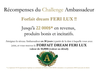 Récompenses du Challenge Ambassadeur
Forfait dream FERI LUX !!
Jusqu'à 22 000$* en revenus,
produits bonis et incitatifs.
Atteignez le niveau Ambassadeur en 30 jours à partir de la date à laquelle vous avez
joint, et vous recevez le FORFAIT DREAM FERI LUX
valeur de 10,000$ (valeur au détail)
* Le réglement 50-50 argent/point s'applique au commande de POSH et FERI MOSH, demandez à vos partenaires MES5 pour plus de détails
 