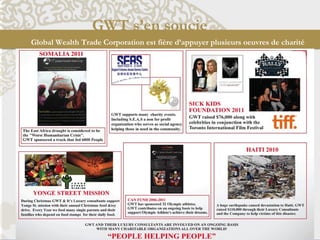 GWT s’en soucie
Global Wealth Trade Corporation est fière d’appuyer plusieurs oeuvres de charité
SICK KID FOUNDATION 2011
GWT a recueilli des fonds au montant de 76
000$ avec les célébrités en collaboration avec
le Festival International du Film à Toronto.
CAN FUND 2006-2011
GWT a parrainé 32 athlètes olympiques.
GWT contribue sur une base continue afin d'aider
les athlètes olympiques à réaliser leurs rêves.
YONGE STREET MISSION
Pendant le temps des fêtes, GWT et les CLs soutiennent Yonge St. Mission en faisant une
collecte de nourriture et de jouets. Chaque année, nous nourissions parents monoparentaux et
leurs familles qui dépendent de bons alimentaires pour leur nourriture quotidienne.
SOMALIA 2011
La sécheresse en Afrique Orient est considérée comme
la "pire crise humanitaire"
GWT a parrainé un camion qui a nourri 6000 personnes.
S.E.A.S
GWT soutient de nombreux événements de charité,
y compris S.E.A.S, une organisation à but non lucratif qui
dessert un organisme social qui aide ceux dans le besoin
dans la communauté.
.
HAITI 2010
Un énorme tremblement de terre a causé des
dégâts considérables en Haïti. GWT et les CLs
ont amassé 110 000$ pour aider les victimes
de cette catastrophe.
MARCH OF DIMES
 