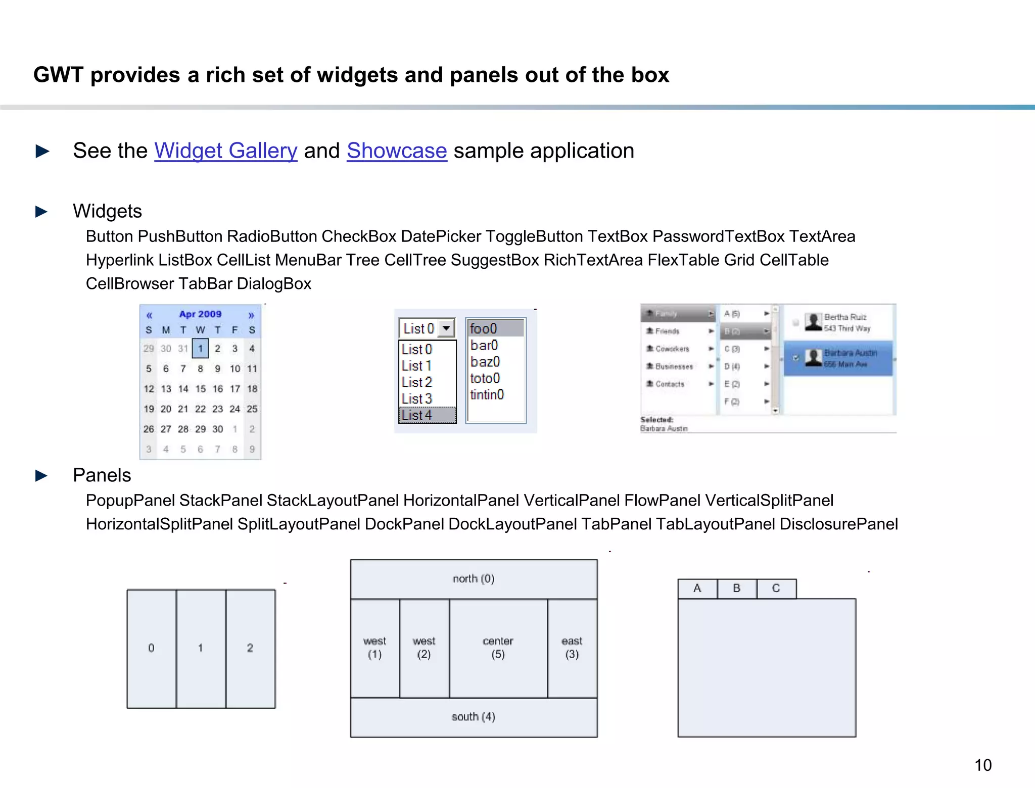 GWT provides a rich set of widgets and panels out of the box


►   See the Widget Gallery and Showcase sample application

►   Widgets
     Button PushButton RadioButton CheckBox DatePicker ToggleButton TextBox PasswordTextBox TextArea
     Hyperlink ListBox CellList MenuBar Tree CellTree SuggestBox RichTextArea FlexTable Grid CellTable
     CellBrowser TabBar DialogBox




►   Panels
     PopupPanel StackPanel StackLayoutPanel HorizontalPanel VerticalPanel FlowPanel VerticalSplitPanel
     HorizontalSplitPanel SplitLayoutPanel DockPanel DockLayoutPanel TabPanel TabLayoutPanel DisclosurePanel




                                                                                                               10
 