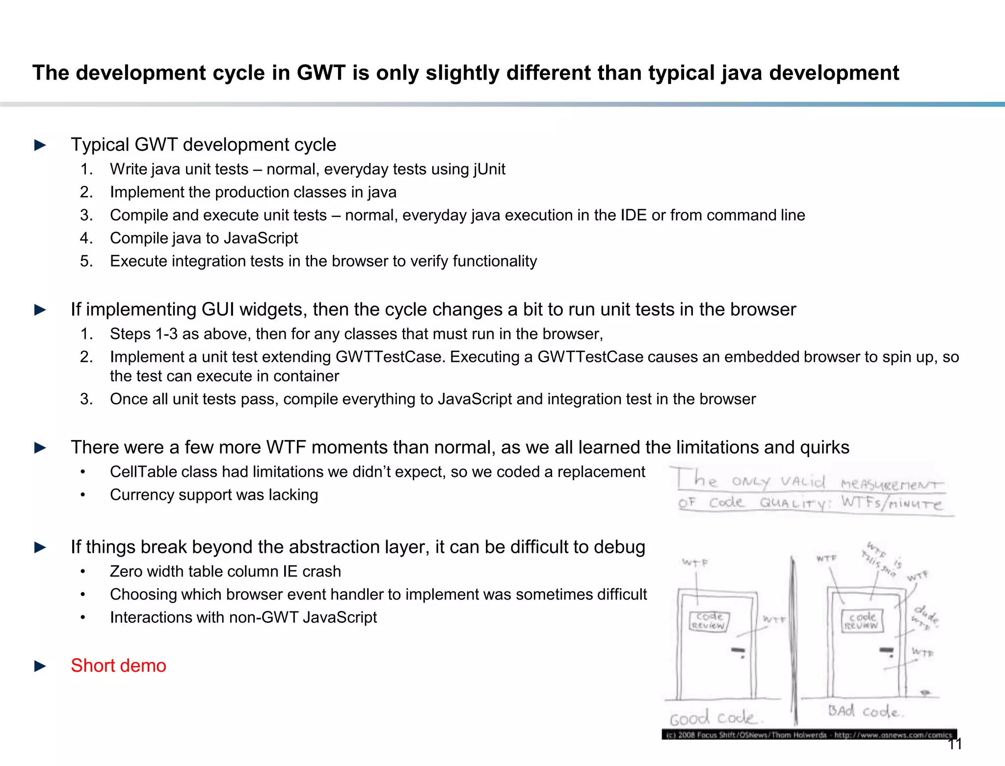 The development cycle in GWT is only slightly different than typical java development


►   Typical GWT development cycle
     1.   Write java unit tests – normal, everyday tests using jUnit
     2.   Implement the production classes in java
     3.   Compile and execute unit tests – normal, everyday java execution in the IDE or from command line
     4.   Compile java to JavaScript
     5.   Execute integration tests in the browser to verify functionality


►   If implementing GUI widgets, then the cycle changes a bit to run unit tests in the browser
     1.   Steps 1-3 as above, then for any classes that must run in the browser,
     2.   Implement a unit test extending GWTTestCase. Executing a GWTTestCase causes an embedded browser to spin up, so
          the test can execute in container
     3.   Once all unit tests pass, compile everything to JavaScript and integration test in the browser


►   There were a few more WTF moments than normal, as we all learned the limitations and quirks
     •    CellTable class had limitations we didn’t expect, so we coded a replacement
     •    Currency support was lacking


►   If things break beyond the abstraction layer, it can be difficult to debug
     •    Zero width table column IE crash
     •    Choosing which browser event handler to implement was sometimes difficult
     •    Interactions with non-GWT JavaScript


►   Short demo



                                                                                                                      11
 