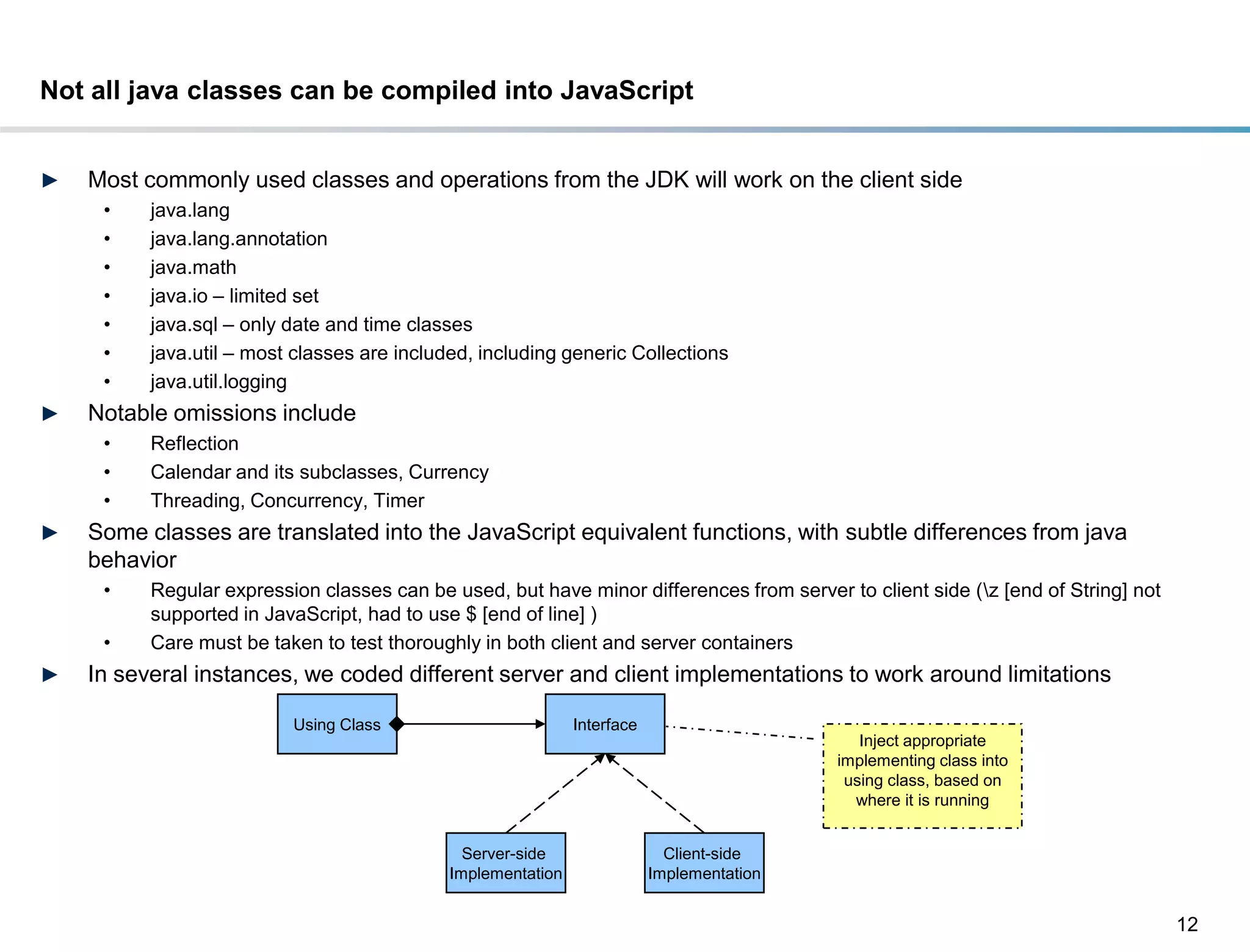 Not all java classes can be compiled into JavaScript


►   Most commonly used classes and operations from the JDK will work on the client side
     •    java.lang
     •    java.lang.annotation
     •    java.math
     •    java.io – limited set
     •    java.sql – only date and time classes
     •    java.util – most classes are included, including generic Collections
     •    java.util.logging
►   Notable omissions include
     •    Reflection
     •    Calendar and its subclasses, Currency
     •    Threading, Concurrency, Timer
►   Some classes are translated into the JavaScript equivalent functions, with subtle differences from java
    behavior
     •    Regular expression classes can be used, but have minor differences from server to client side (z [end of String] not
          supported in JavaScript, had to use $ [end of line] )
     •    Care must be taken to test thoroughly in both client and server containers
►   In several instances, we coded different server and client implementations to work around limitations

                          Using Class                         Interface
                                                                                              Inject appropriate
                                                                                           implementing class into
                                                                                            using class, based on
                                                                                             where it is running


                                               Server-side                  Client-side
                                             Implementation               Implementation


                                                                                                                                  12
 