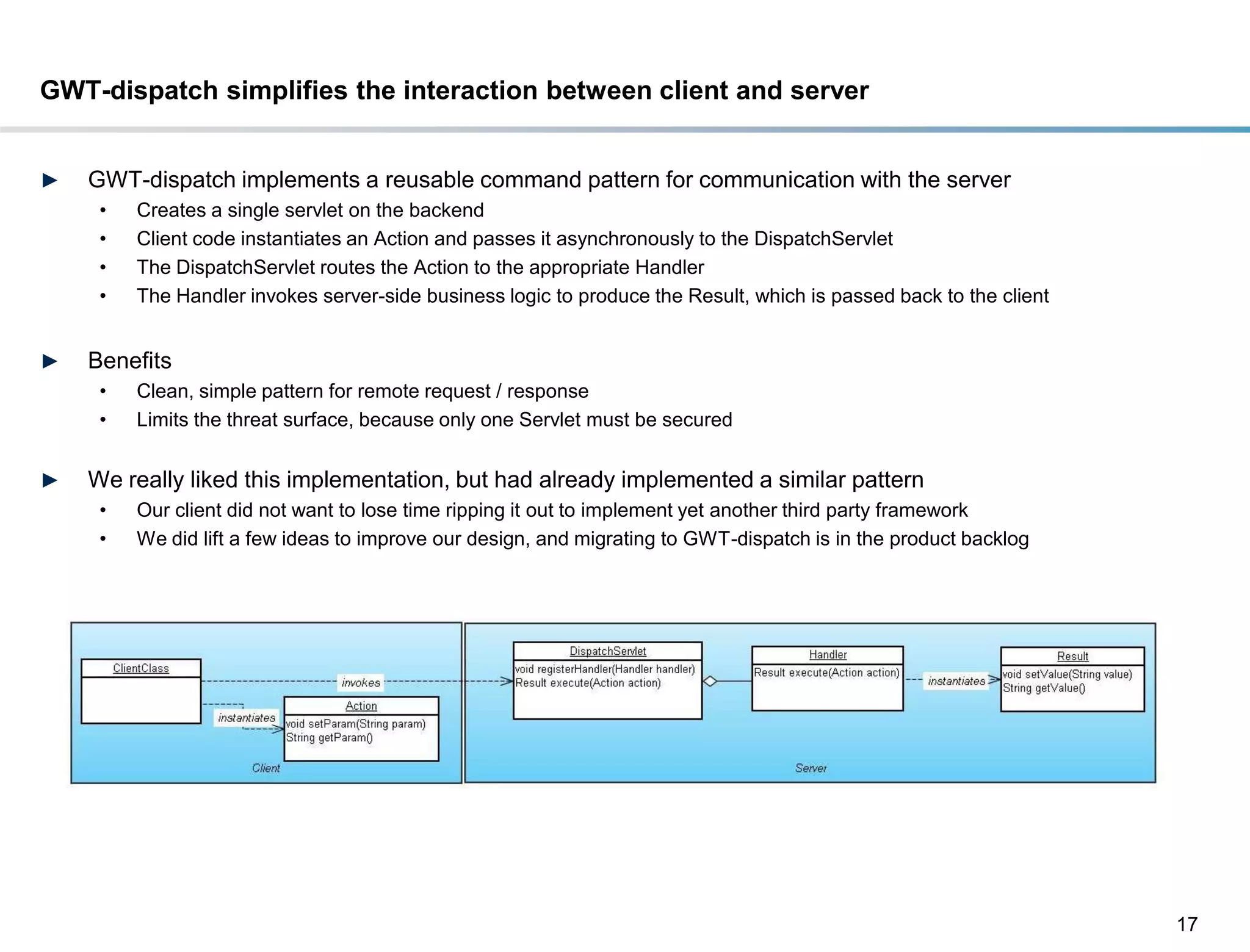 GWT-dispatch simplifies the interaction between client and server


►   GWT-dispatch implements a reusable command pattern for communication with the server
     •   Creates a single servlet on the backend
     •   Client code instantiates an Action and passes it asynchronously to the DispatchServlet
     •   The DispatchServlet routes the Action to the appropriate Handler
     •   The Handler invokes server-side business logic to produce the Result, which is passed back to the client


►   Benefits
     •   Clean, simple pattern for remote request / response
     •   Limits the threat surface, because only one Servlet must be secured


►   We really liked this implementation, but had already implemented a similar pattern
     •   Our client did not want to lose time ripping it out to implement yet another third party framework
     •   We did lift a few ideas to improve our design, and migrating to GWT-dispatch is in the product backlog




                                                                                                                    17
 