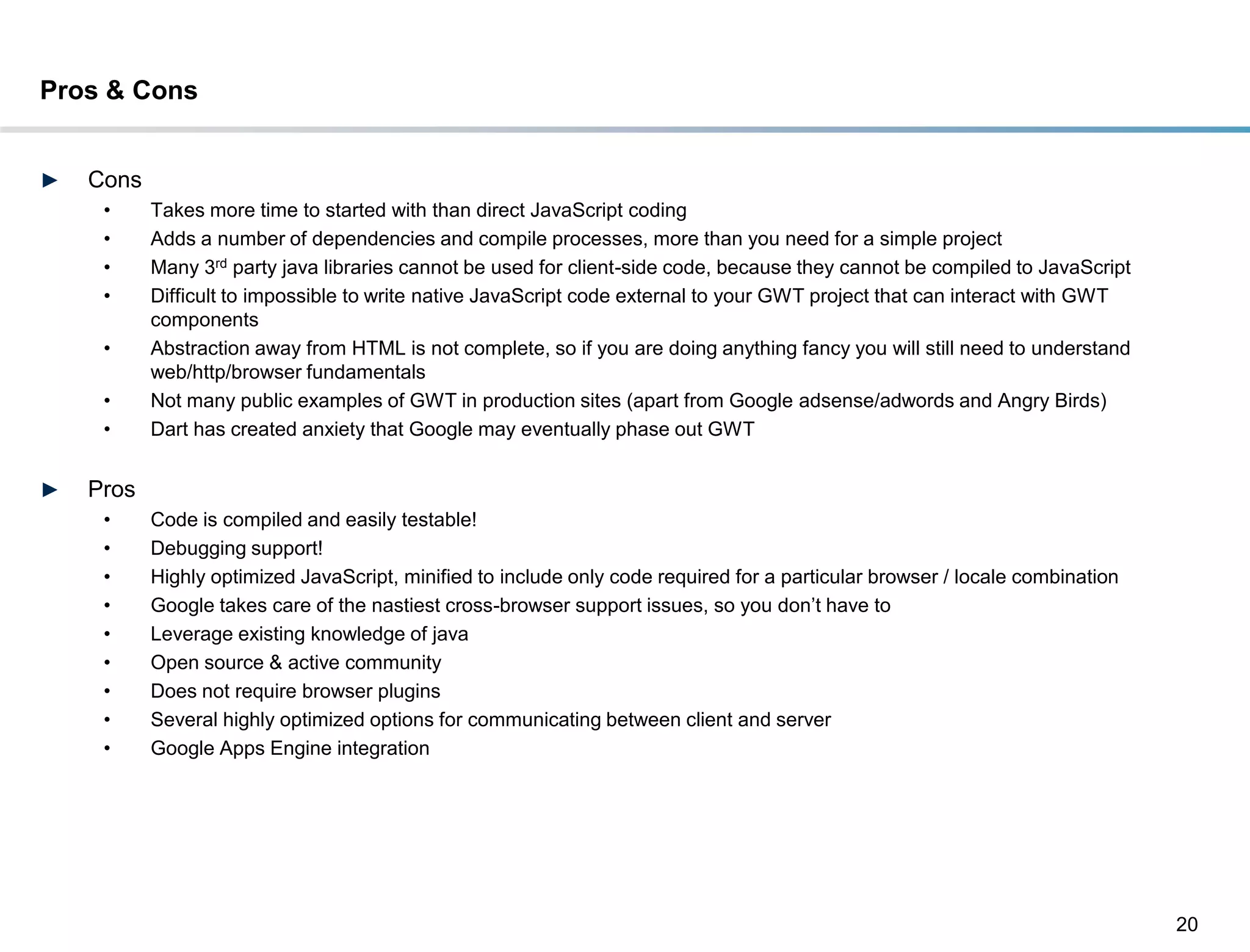 Pros & Cons


►   Cons
     •     Takes more time to started with than direct JavaScript coding
     •     Adds a number of dependencies and compile processes, more than you need for a simple project
     •     Many 3rd party java libraries cannot be used for client-side code, because they cannot be compiled to JavaScript
     •     Difficult to impossible to write native JavaScript code external to your GWT project that can interact with GWT
           components
     •     Abstraction away from HTML is not complete, so if you are doing anything fancy you will still need to understand
           web/http/browser fundamentals
     •     Not many public examples of GWT in production sites (apart from Google adsense/adwords and Angry Birds)
     •     Dart has created anxiety that Google may eventually phase out GWT


►   Pros
     •     Code is compiled and easily testable!
     •     Debugging support!
     •     Highly optimized JavaScript, minified to include only code required for a particular browser / locale combination
     •     Google takes care of the nastiest cross-browser support issues, so you don’t have to
     •     Leverage existing knowledge of java
     •     Open source & active community
     •     Does not require browser plugins
     •     Several highly optimized options for communicating between client and server
     •     Google Apps Engine integration




                                                                                                                               20
 