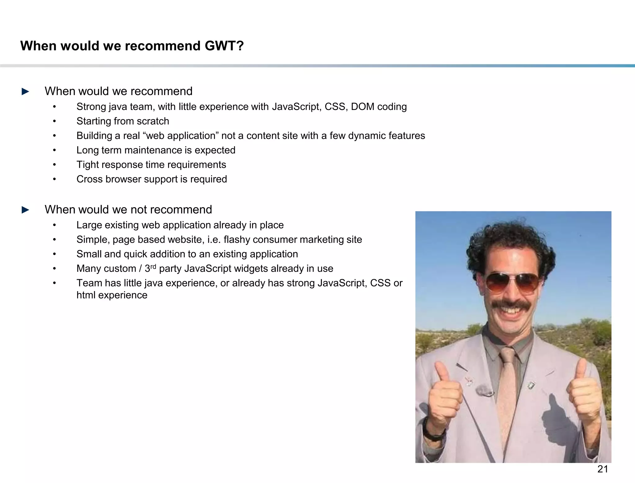 When would we recommend GWT?


►   When would we recommend
     •   Strong java team, with little experience with JavaScript, CSS, DOM coding
     •   Starting from scratch
     •   Building a real ―web application‖ not a content site with a few dynamic features
     •   Long term maintenance is expected
     •   Tight response time requirements
     •   Cross browser support is required


►   When would we not recommend
     •   Large existing web application already in place
     •   Simple, page based website, i.e. flashy consumer marketing site
     •   Small and quick addition to an existing application
     •   Many custom / 3rd party JavaScript widgets already in use
     •   Team has little java experience, or already has strong JavaScript, CSS or
         html experience




                                                                                            21
 