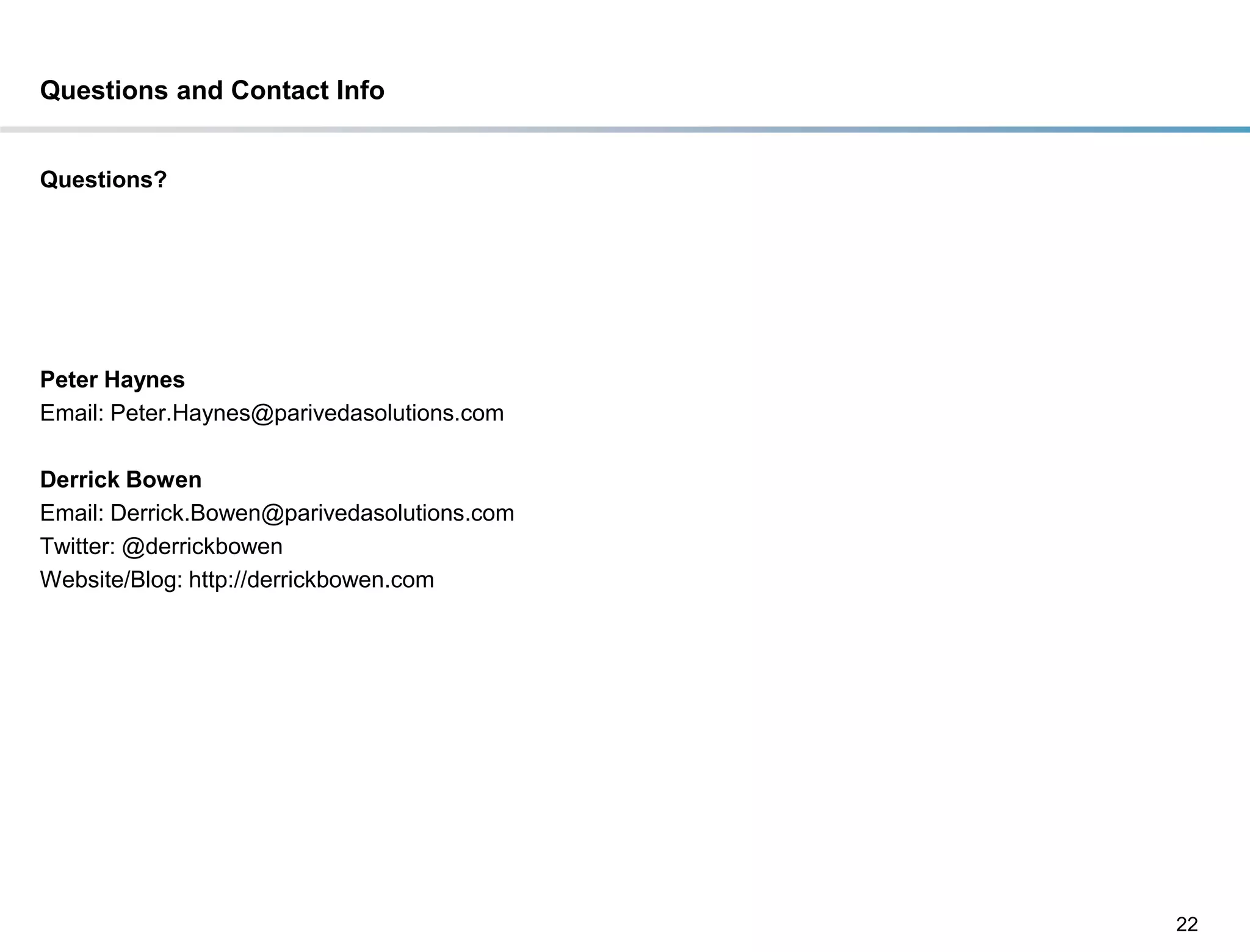 Questions and Contact Info


Questions?




Peter Haynes
Email: Peter.Haynes@parivedasolutions.com

Derrick Bowen
Email: Derrick.Bowen@parivedasolutions.com
Twitter: @derrickbowen
Website/Blog: http://derrickbowen.com




                                             22
 