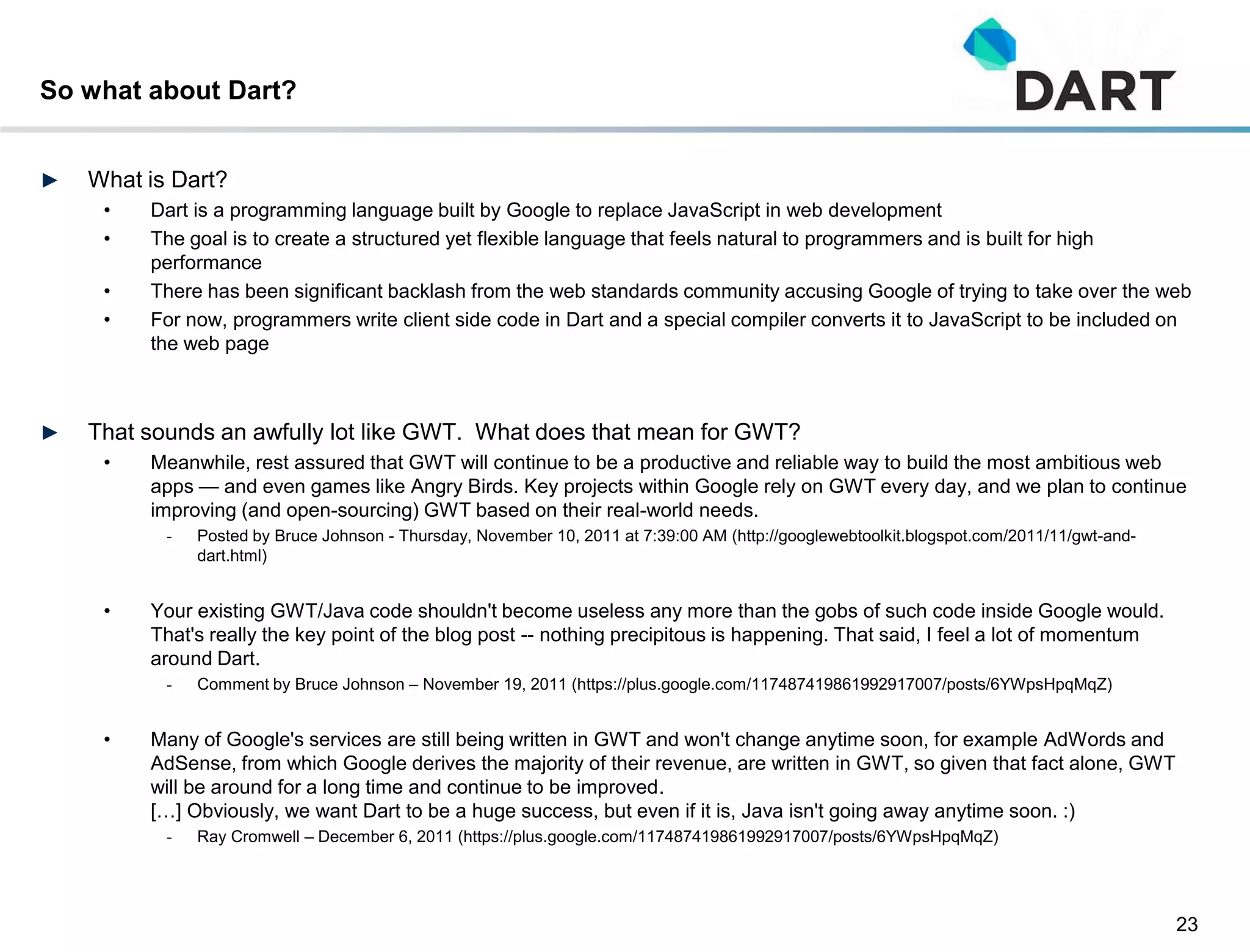 So what about Dart?


►   What is Dart?
     •   Dart is a programming language built by Google to replace JavaScript in web development
     •   The goal is to create a structured yet flexible language that feels natural to programmers and is built for high
         performance
     •   There has been significant backlash from the web standards community accusing Google of trying to take over the web
     •   For now, programmers write client side code in Dart and a special compiler converts it to JavaScript to be included on
         the web page



►   That sounds an awfully lot like GWT. What does that mean for GWT?
     •   Meanwhile, rest assured that GWT will continue to be a productive and reliable way to build the most ambitious web
         apps — and even games like Angry Birds. Key projects within Google rely on GWT every day, and we plan to continue
         improving (and open-sourcing) GWT based on their real-world needs.
           -   Posted by Bruce Johnson - Thursday, November 10, 2011 at 7:39:00 AM (http://googlewebtoolkit.blogspot.com/2011/11/gwt-and-
               dart.html)


     •   Your existing GWT/Java code shouldn't become useless any more than the gobs of such code inside Google would.
         That's really the key point of the blog post -- nothing precipitous is happening. That said, I feel a lot of momentum
         around Dart.
           -   Comment by Bruce Johnson – November 19, 2011 (https://plus.google.com/117487419861992917007/posts/6YWpsHpqMqZ)


     •   Many of Google's services are still being written in GWT and won't change anytime soon, for example AdWords and
         AdSense, from which Google derives the majority of their revenue, are written in GWT, so given that fact alone, GWT
         will be around for a long time and continue to be improved.
         […] Obviously, we want Dart to be a huge success, but even if it is, Java isn't going away anytime soon. :)
           -   Ray Cromwell – December 6, 2011 (https://plus.google.com/117487419861992917007/posts/6YWpsHpqMqZ)




                                                                                                                                            23
 