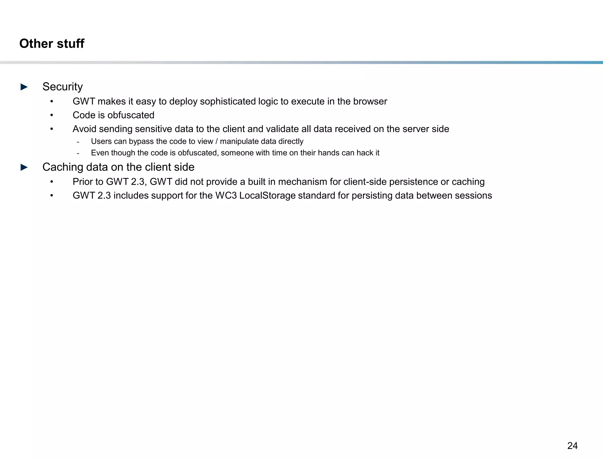 Other stuff


►   Security
     •    GWT makes it easy to deploy sophisticated logic to execute in the browser
     •    Code is obfuscated
     •    Avoid sending sensitive data to the client and validate all data received on the server side
          -    Users can bypass the code to view / manipulate data directly
          -    Even though the code is obfuscated, someone with time on their hands can hack it
►   Caching data on the client side
     •    Prior to GWT 2.3, GWT did not provide a built in mechanism for client-side persistence or caching
     •    GWT 2.3 includes support for the WC3 LocalStorage standard for persisting data between sessions




                                                                                                              24
 