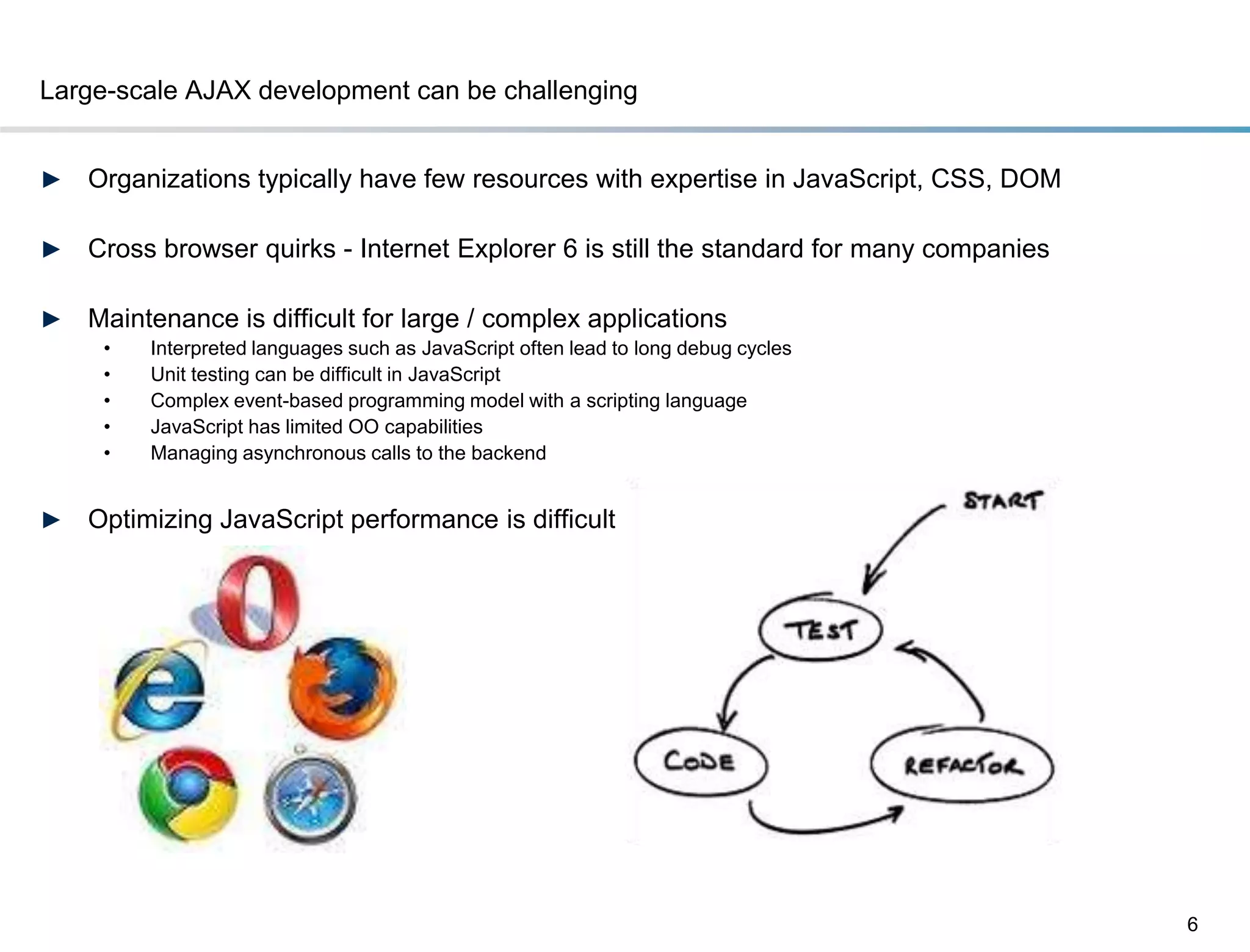 Large-scale AJAX development can be challenging


►   Organizations typically have few resources with expertise in JavaScript, CSS, DOM

►   Cross browser quirks - Internet Explorer 6 is still the standard for many companies

►   Maintenance is difficult for large / complex applications
     •   Interpreted languages such as JavaScript often lead to long debug cycles
     •   Unit testing can be difficult in JavaScript
     •   Complex event-based programming model with a scripting language
     •   JavaScript has limited OO capabilities
     •   Managing asynchronous calls to the backend


►   Optimizing JavaScript performance is difficult




                                                                                          6
 