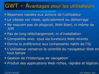 GWT – Avantages pour les utilisateurs
   Réponses rapides aux actions de l'utilisateur
   La vitesse est vitale, spécialement au démarrage
   Ne requiert pas de plugiciel, Web Start, ni même de
    JVM
   Pas de long téléchargement, ni d'installation
   Compatible avec tous les fureteurs Web récents
   Donne la préférence aux composants natifs de l'IU
   L'utilisateur conserve le contrôle du navigateur Web en
    tout temps
   Gestion de l'historique de navigation
   Produit des applications Web riches, rapides et légères

GTI-780 / MTI-780                              ETS - Montréal - 2009
 