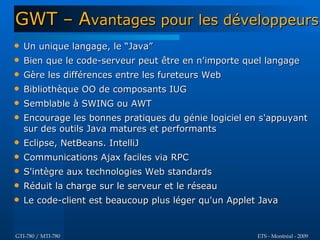 GWT – Avantages pour les développeurs
   Un unique langage, le “Java”
   Bien que le code-serveur peut être en n'importe quel langage
   Gère les différences entre les fureteurs Web
   Bibliothèque OO de composants IUG
   Semblable à SWING ou AWT
   Encourage les bonnes pratiques du génie logiciel en s'appuyant
    sur des outils Java matures et performants
   Eclipse, NetBeans. IntelliJ
   Communications Ajax faciles via RPC
   S'intègre aux technologies Web standards
   Réduit la charge sur le serveur et le réseau
   Le code-client est beaucoup plus léger qu'un Applet Java


GTI-780 / MTI-780                                      ETS - Montréal - 2009
 