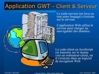 Application GWT – Client & Serveur
                                                   Le code-serveur (en Java ou
                                                   tout autre langage) s'exécute
                                                   sur le serveur.
                                                   L'application Web utilise le
                                                   serveur pour charger ou
                                                   sauvegarder des données.




                                                 Le code-client en JavaScript
                                                 est transmis sur le réseau
                                                 vers un ordinateur-client, où
                                                 il s'exécute dans un logiciel
                                                 de navigation Web


GTI-780 / MTI-780   * Source Clipart : http://www.clipart.com       ETS - Montréal - 2009
 