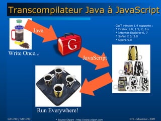 Transcompilateur Java à JavaScript
                                                                       GWT version 1.4 supporte :

                    Java                                               * Firefox 1.0, 1.5, 2, 3.x
                                                                       * Internet Explorer 6, 7
                                                                       * Safari 2.0, 3.0
                                                                       * Opera 9.0




Write Once...
                                                  JavaScript




                     Run Everywhere!
GTI-780 / MTI-780          * Source Clipart : http://www.clipart.com            ETS - Montréal - 2009
 
