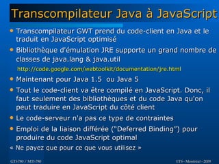Transcompilateur Java à JavaScript
   Transcompilateur GWT prend du code-client en Java et le
    traduit en JavaScript optimisé
   Bibliothèque d'émulation JRE supporte un grand nombre de
    classes de java.lang & java.util
    http://code.google.com/webtoolkit/documentation/jre.html
   Maintenant pour Java 1.5 ou Java 5
   Tout le code-client va être compilé en JavaScript. Donc, il
    faut seulement des bibliothèques et du code Java qu'on
    peut traduire en JavaScript du côté client
   Le code-serveur n'a pas ce type de contraintes
   Emploi de la liaison différée (“Deferred Binding”) pour
    produire du code JavaScript optimal
« Ne payez que pour ce que vous utilisez »

GTI-780 / MTI-780                                         ETS - Montréal - 2009
 