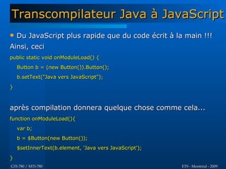 Transcompilateur Java à JavaScript
   Du JavaScript plus rapide que du code écrit à la main !!!
Ainsi, ceci
public static void onModuleLoad() {
    Button b = (new Button()).Button();
    b.setText("Java vers JavaScript");

}



après compilation donnera quelque chose comme cela...
function onModuleLoad(){
    var b;
    b = $Button(new Button());
    $setInnerText(b.element, 'Java vers JavaScript');

}
GTI-780 / MTI-780                                       ETS - Montréal - 2009
 