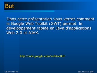 But

  Dans cette présentation vous verrez comment
  le Google Web Toolkit (GWT) permet le
  développement rapide en Java d'applications
  Web 2.0 et AJAX.




                    http://code.google.com/webtoolkit/



GTI-780 / MTI-780                                        ETS - Montréal - 2009
 