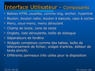 Interface Utilisateur - Composants
   Balises HTML usuelles, comme img, anchor, hyperlink
   Bouton, bouton radio, bouton à bascule, case à cocher
   Menu, sous-menu, menu déroulant
   Champ de texte, zone de texte
   Onglets, liste déroulante, boîte de dialogue
   Séparateurs de fenêtre
   Widgets complexes comme des tables, boîte de
   téléversement de fichier, widget d'arbres, éditeur de
   texte enrichi,
   Différents panneaux très utiles pour la disposition



GTI-780 / MTI-780                                 ETS - Montréal - 2009
 