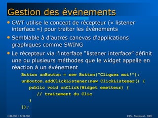Gestion des événements
   GWT utilise le concept de récepteur (« listener
    interface ») pour traiter les événements
   Semblable à d'autres canevas d'applications
    graphiques comme SWING
   Le récepteur via l'interface “listener interface” définit
    une ou plusieurs méthodes que le widget appelle en
    réaction à un événement
          Button unBouton = new Button("Cliquez moi!");
          unBouton.addClickListener(new ClickListener() {
             public void onClick(Widget emetteur) {
                // traitement du Clic
             }
          });

GTI-780 / MTI-780                                 ETS - Montréal - 2009
 