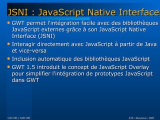 JSNI : JavaScript Native Interface
   GWT permet l'intégration facile avec des bibliothèques
    JavaScript externes grâce à son JavaScript Native
    Interface (JSNI)
   Interagir directement avec JavaScript à partir de Java
    et vice-versa
   Inclusion automatique des bibliothèques JavaScript
   GWT 1.5 introduit le concept de JavaScript Overlay
    pour simplifier l'intégration de prototypes JavaScript
    dans GWT




GTI-780 / MTI-780                               ETS - Montréal - 2009
 