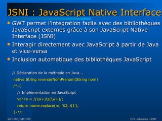 JSNI : JavaScript Native Interface
   GWT permet l'intégration facile avec des bibliothèques
    JavaScript externes grâce à son JavaScript Native
    Interface (JSNI)
   Interagir directement avec JavaScript à partir de Java
    et vice-versa
   Inclusion automatique des bibliothèques JavaScript

    // Déclaration de la méthode en Java...
    native String inverserNomPrenom(String nom)
    /*-{
      // Implémentation en JavaScript
      var re = /(w+)s(w+)/;
      return name.replace(re, '$2, $1');
    }-*/;
GTI-780 / MTI-780                                 ETS - Montréal - 2009
 