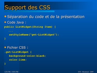 Support des CSS
 Séparation        du code et de la présentation
   Code Java :
public ListWidget(String Item) {
   ...
   setStyleName(“gwt-ListWidget”);
}


   Fichier CSS :
.gwt-ListWidget {
   background-color:black;
   color:lime;
}

GTI-780 / MTI-780                            ETS - Montréal - 2009
 