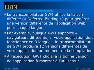 I18N
 Le  transcompilateur GWT utilise la liaison
  différée (« Deferred Binding ») pour générer
  une version différente de l'application Web
  pour chaque langue
 Par exemple, puisque GWT supporte 4
  navigateurs différents, si votre application doit
  fonctionner en 3 langues, le transcompilateur
  de GWT produira 12 versions différentes de
  votre application au moment de la compilation
À   l'exécution, GWT choisira la bonne version
   de l'application à montrer à l'utilisateur
GTI-780 / MTI-780                        ETS - Montréal - 2009
 