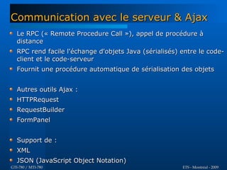 Communication avec le serveur & Ajax
   Le RPC (« Remote Procedure Call »), appel de procédure à
   distance
   RPC rend facile l'échange d'objets Java (sérialisés) entre le code-
   client et le code-serveur
   Fournit une procédure automatique de sérialisation des objets


   Autres outils Ajax :
   HTTPRequest
   RequestBuilder
   FormPanel


   Support de :
   XML
   JSON (JavaScript Object Notation)
GTI-780 / MTI-780                                       ETS - Montréal - 2009
 