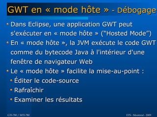 GWT en « mode hôte » - Débogage
  Dans Eclipse, une application GWT peut
  s'exécuter en « mode hôte » (“Hosted Mode”)
  En « mode hôte », la JVM exécute le code GWT
  comme du bytecode Java à l'intérieur d'une
  fenêtre de navigateur Web
  Le « mode hôte » facilite la mise-au-point :
     Éditer le code-source
     Rafraîchir
     Examiner les résultats

GTI-780 / MTI-780                       ETS - Montréal - 2009
 