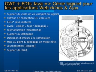 GWT + EDIs Java => Génie logiciel pour
les applications Web riches & Ajax
   Support du cycle de vie complet du logiciel
   Patrons de conception OO éprouvés
   EDIs* Java matures
   Cycle : édition / test / débogage /
   restructuration (refactoring)
   Support au débogage
   Détection d'erreurs à la compilation
   Mise au point & débogage en mode hôte
   Journalisation (logging)
   Support de JUnit




                                                              * EDI : environnements de développement
                                                                intégrés (en anglais IDE)


GTI-780 / MTI-780         * Source Clipart : http://www.clipart.com               ETS - Montréal - 2009
 