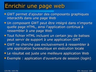 Enrichir une page web
   GWT permet d'ajouter des composants graphiques
    interactifs dans une page Web
   Un composant GWT peut être intégré dans n'importe
    quelle page HTML, ainsi l'application continue à
    ressembler à une page Web
   Tout fichier HTML incluant un certain jeu de balises
    peut servir de support à une application GWT
   GWT ne cherche pas exclusivement à ressembler à
    une application bureautique en exécution locale
   Le résultat est juste une meilleure application Web
   Exemple : application d'ouverture de session (login)


GTI-780 / MTI-780                              ETS - Montréal - 2009
 