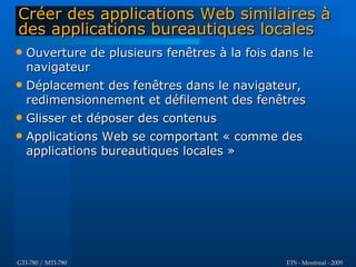 Créer des applications Web similaires à
des applications bureautiques locales
   Ouverture de plusieurs fenêtres à la fois dans le
    navigateur
   Déplacement des fenêtres dans le navigateur,
    redimensionnement et défilement des fenêtres
   Glisser et déposer des contenus
   Applications Web se comportant « comme des
    applications bureautiques locales »




GTI-780 / MTI-780                               ETS - Montréal - 2009
 