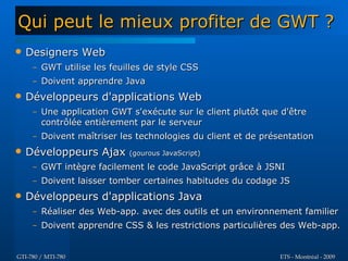 Qui peut le mieux profiter de GWT ?
   Designers Web
     – GWT utilise les feuilles de style CSS
     – Doivent apprendre Java
   Développeurs d'applications Web
     – Une application GWT s'exécute sur le client plutôt que d'être
       contrôlée entièrement par le serveur
     – Doivent maîtriser les technologies du client et de présentation
   Développeurs Ajax (gourous JavaScript)
     – GWT intègre facilement le code JavaScript grâce à JSNI
     – Doivent laisser tomber certaines habitudes du codage JS
   Développeurs d'applications Java
     – Réaliser des Web-app. avec des outils et un environnement familier
     – Doivent apprendre CSS & les restrictions particulières des Web-app.


GTI-780 / MTI-780                                             ETS - Montréal - 2009
 
