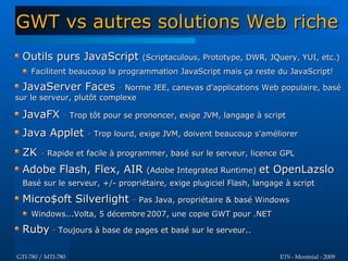 GWT vs autres solutions Web riche
 Outils purs JavaScript (Scriptaculous, Prototype, DWR, JQuery, YUI, etc.)
    Facilitent beaucoup la programmation JavaScript mais ça reste du JavaScript!

 JavaServer Faces - Norme JEE, canevas d'applications Web populaire, basé
sur le serveur, plutôt complexe

 JavaFX - Trop tôt pour se prononcer, exige JVM, langage à script
 Java Applet - Trop lourd, exige JVM, doivent beaucoup s'améliorer
 ZK     - Rapide et facile à programmer, basé sur le serveur, licence GPL

 Adobe Flash, Flex, AIR            (Adobe Integrated Runtime) et   OpenLazslo
 Basé sur le serveur, +/- propriétaire, exige plugiciel Flash, langage à script

 Micro$oft Silverlight - Pas Java, propriétaire & basé Windows
    Windows...Volta, 5 décembre 2007, une copie GWT pour .NET

 Ruby - Toujours à base de pages et basé sur le serveur..

GTI-780 / MTI-780                                                    ETS - Montréal - 2009
 