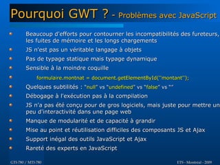 Pourquoi GWT ? - Problèmes avec JavaScript
        Beaucoup d'efforts pour contourner les incompatibilités des fureteurs,
        les fuites de mémoire et les longs chargements
        JS n'est pas un véritable langage à objets
        Pas de typage statique mais typage dynamique
        Sensible à la moindre coquille
              formulaire.montnat = document.getElementById(''montant'');
        Quelques subtilités : “null” vs “undefined” vs “false” vs “”
        Débogage à l'exécution pas à la compilation
        JS n'a pas été conçu pour de gros logiciels, mais juste pour mettre un
        peu d'interactivité dans une page web
        Manque de modularité et de capacité à grandir
        Mise au point et réutilisation difficiles des composants JS et Ajax
        Support inégal des outils JavaScript et Ajax
        Rareté des experts en JavaScript

GTI-780 / MTI-780                                                      ETS - Montréal - 2009
 