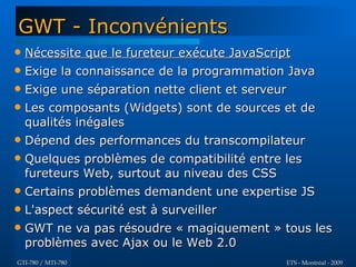 GWT - Inconvénients
   Nécessite que le fureteur exécute JavaScript
   Exige la connaissance de la programmation Java
   Exige une séparation nette client et serveur
   Les composants (Widgets) sont de sources et de
    qualités inégales
   Dépend des performances du transcompilateur
   Quelques problèmes de compatibilité entre les
    fureteurs Web, surtout au niveau des CSS
   Certains problèmes demandent une expertise JS
   L'aspect sécurité est à surveiller
   GWT ne va pas résoudre « magiquement » tous les
    problèmes avec Ajax ou le Web 2.0
GTI-780 / MTI-780                            ETS - Montréal - 2009
 