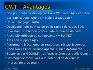 GWT - Avantages
  Bon pour enrichir des applications Web avec Ajax et créer
  des applications Web de « style bureautique »
  Un seul langage: JAVA
  Développement et mise au point rapide dans des EDIs
  favorisant une bonne productivité et qualité du code
  Riche bibliothèque de composants (~ SWING)
  Très bon support Ajax
  Performant & économe en ressources réseau & serveur
  Code source libre, licence Apache 2, bien documenté
  Supporté par GOOGLE... et l'écosystème des outils Google
  Pas magique mais GWT a le potentiel de devenir le
    « prochain gros truc »

GTI-780 / MTI-780                                 ETS - Montréal - 2009
 