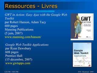 Ressources - Livres
GWT in Action: Easy Ajax with the Google Web
Toolkit
par Robert Hanson, Adam Tacy
600 pages
Manning Publications
(5 juin, 2007)
www.manning.com/hanson/

Google Web Toolkit Applications
par Ryan Dewsbury
608 pages
Prentice Hall
(15 décembre, 2007)
www.gwtapps.com

GTI-780 / MTI-780                              ETS - Montréal - 2009
 