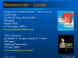 Ressources - Livres
Google Web Toolkit Solutions : More Cool &
Useful Stuff
par David Geary, Rob Gordon
408 pages
Prentice Hall
(17 novembre, 2007)
www.coolandusefulgwt.com

GWT in Practice
par Robert T. Cooper, Charlie E. Collins
358 pages
Manning Publications
(12 mai, 2008)
www.manning.com/cooper/

GTI-780 / MTI-780                            ETS - Montréal - 2009
 