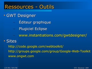 Ressources - Outils
  GWT Designer
           –        Éditeur graphique
           –        Plugiciel Eclipse
           –        www.instantiations.com/gwtdesigner/
  Sites
     http://code.google.com/webtoolkit/
     http://groups.google.com/group/Google-Web-Toolkit
     www.ongwt.com


GTI-780 / MTI-780                               ETS - Montréal - 2009
 