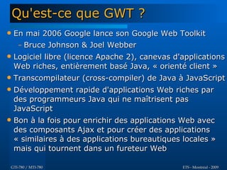 Qu'est-ce que GWT ?
   En mai 2006 Google lance son Google Web Toolkit
     – Bruce Johnson & Joel Webber
   Logiciel libre (licence Apache 2), canevas d'applications
    Web riches, entièrement basé Java, « orienté client »
   Transcompilateur (cross-compiler) de Java à JavaScript
   Développement rapide d'applications Web riches par
    des programmeurs Java qui ne maîtrisent pas
    JavaScript
   Bon à la fois pour enrichir des applications Web avec
    des composants Ajax et pour créer des applications
    « similaires à des applications bureautiques locales »
    mais qui tournent dans un fureteur Web

GTI-780 / MTI-780                                ETS - Montréal - 2009
 