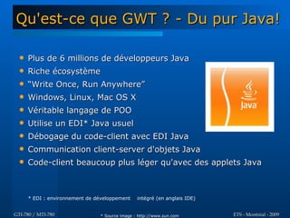 Qu'est-ce que GWT ? - Du pur Java!

     Plus de 6 millions de développeurs Java
     Riche écosystème
     “Write Once, Run Anywhere”
     Windows, Linux, Mac OS X
     Véritable langage de POO
     Utilise un EDI* Java usuel
     Débogage du code-client avec EDI Java
     Communication client-server d'objets Java
     Code-client beaucoup plus léger qu'avec des applets Java



      * EDI : environnement de développement    intégré (en anglais IDE)


GTI-780 / MTI-780               * Source image : http://www.sun.com        ETS - Montréal - 2009
 