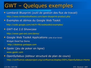 GWT – Quelques exemples
   Lombardi Blueprint (outil de gestion des flux de travail)
    http://www.lombardisoftware.com/bpm-blueprint-product.php
   Exemples et démos du Google Web Tookit
    http://code.google.com/intl/fr-FR/webtoolkit/examples/

   GWT-Ext 2.0 Showcase
    http://www.gwt-ext.com/demo/
   Google Web Toolkit Applications        (site d'un livre)

    Widget DeskTop Demo
     http://desktop.gwtapps.com
   Gpokr (jeu de poker en ligne)
    www.gpokr.com
   OpenSyllabus (éditeur structuré de plan de cours)
    http://confluence.sakaiproject.org/confluence/display/OSYL/OpenSyllabus+Home


GTI-780 / MTI-780                                               ETS - Montréal - 2009
 