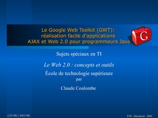 Le Google Web Toolkit (GWT):
                    réalisation facile d'applications
               AJAX et Web 2.0 pour programmeurs Java

                          Sujets spéciaux en TI

                    Le Web 2.0 : concepts et outils
                     École de technologie supérieure
                                   par

                            Claude Coulombe




GTI-780 / MTI-780                                      ETS - Montréal - 2009
 
